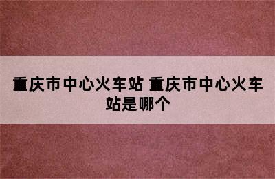 重庆市中心火车站 重庆市中心火车站是哪个